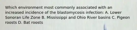 Which environment most commonly associated with an increased incidence of the blastomycosis infection: A. Lower Sonoran Life Zone B. Mississippi and Ohio River basins C. Pigeon roosts D. Bat roosts