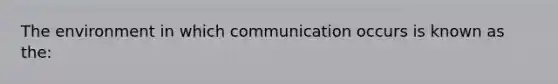 The environment in which communication occurs is known as the: