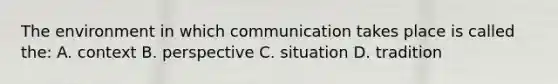 The environment in which communication takes place is called the: A. context B. perspective C. situation D. tradition