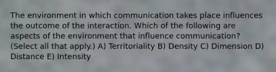 The environment in which communication takes place influences the outcome of the interaction. Which of the following are aspects of the environment that influence communication? (Select all that apply.) A) Territoriality B) Density C) Dimension D) Distance E) Intensity