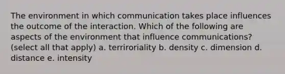 The environment in which communication takes place influences the outcome of the interaction. Which of the following are aspects of the environment that influence communications? (select all that apply) a. terriroriality b. density c. dimension d. distance e. intensity