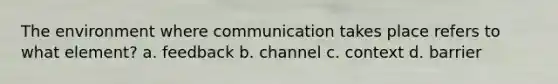 The environment where communication takes place refers to what element? a. feedback b. channel c. context d. barrier