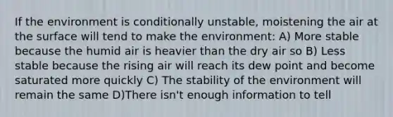 If the environment is conditionally unstable, moistening the air at the surface will tend to make the environment: A) More stable because the humid air is heavier than the dry air so B) Less stable because the rising air will reach its dew point and become saturated more quickly C) The stability of the environment will remain the same D)There isn't enough information to tell