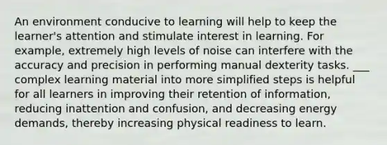 An environment conducive to learning will help to keep the learner's attention and stimulate interest in learning. For example, extremely high levels of noise can interfere with the accuracy and precision in performing manual dexterity tasks. ___ complex learning material into more simplified steps is helpful for all learners in improving their retention of information, reducing inattention and confusion, and decreasing energy demands, thereby increasing physical readiness to learn.