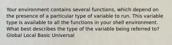 Your environment contains several functions, which depend on the presence of a particular type of variable to run. This variable type is available to all the functions in your shell environment. What best describes the type of the variable being referred to? Global Local Basic Universal