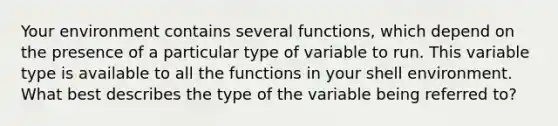 Your environment contains several functions, which depend on the presence of a particular type of variable to run. This variable type is available to all the functions in your shell environment. What best describes the type of the variable being referred to?