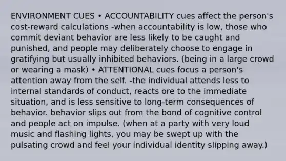 ENVIRONMENT CUES • ACCOUNTABILITY cues affect the person's cost-reward calculations -when accountability is low, those who commit deviant behavior are less likely to be caught and punished, and people may deliberately choose to engage in gratifying but usually inhibited behaviors. (being in a large crowd or wearing a mask) • ATTENTIONAL cues focus a person's attention away from <a href='https://www.questionai.com/knowledge/kLoRaLqQ5G-the-self' class='anchor-knowledge'>the self</a>. -the individual attends less to internal standards of conduct, reacts ore to the immediate situation, and is less sensitive to long-term consequences of behavior. behavior slips out from the bond of cognitive control and people act on impulse. (when at a party with very loud music and flashing lights, you may be swept up with the pulsating crowd and feel your individual identity slipping away.)