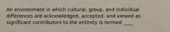 An environment in which cultural, group, and individual differences are acknowledged, accepted, and viewed as significant contributors to the entirety is termed ____