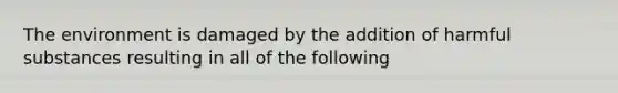 The environment is damaged by the addition of harmful substances resulting in all of the following