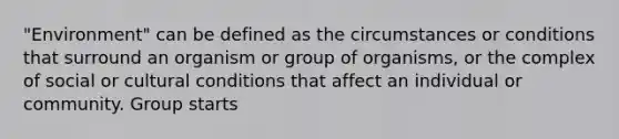 "Environment" can be defined as the circumstances or conditions that surround an organism or group of organisms, or the complex of social or cultural conditions that affect an individual or community. Group starts