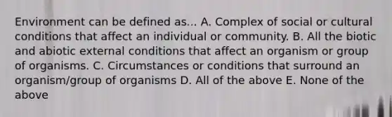 Environment can be defined as... A. Complex of social or cultural conditions that affect an individual or community. B. All the biotic and abiotic external conditions that affect an organism or group of organisms. C. Circumstances or conditions that surround an organism/group of organisms D. All of the above E. None of the above