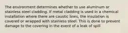 The environment determines whether to use aluminum or stainless steel cladding. If metal cladding is used in a chemical installation where there are caustic lines, the insulation is covered or wrapped with stainless steel. This is done to prevent damage to the covering in the event of a leak of spill