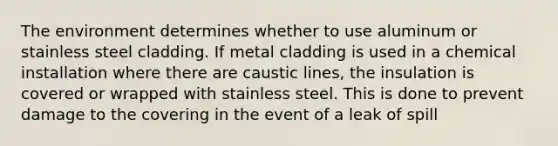 The environment determines whether to use aluminum or stainless steel cladding. If metal cladding is used in a chemical installation where there are caustic lines, the insulation is covered or wrapped with stainless steel. This is done to prevent damage to the covering in the event of a leak of spill