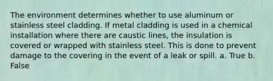 The environment determines whether to use aluminum or stainless steel cladding. If metal cladding is used in a chemical installation where there are caustic lines, the insulation is covered or wrapped with stainless steel. This is done to prevent damage to the covering in the event of a leak or spill. a. True b. False