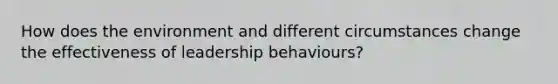 How does the environment and different circumstances change the effectiveness of leadership behaviours?