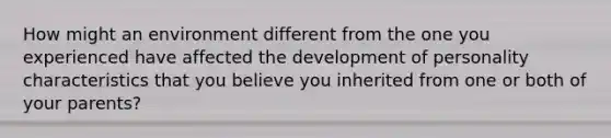 How might an environment different from the one you experienced have affected the development of personality characteristics that you believe you inherited from one or both of your parents?