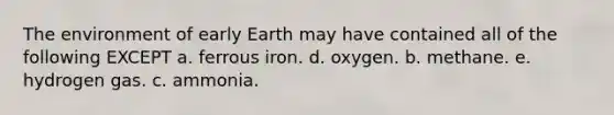 The environment of early Earth may have contained all of the following EXCEPT a. ferrous iron. d. oxygen. b. methane. e. hydrogen gas. c. ammonia.