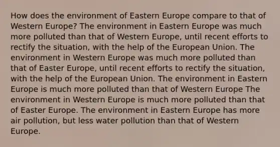 How does the environment of Eastern Europe compare to that of Western Europe? The environment in Eastern Europe was much more polluted than that of Western Europe, until recent efforts to rectify the situation, with the help of the European Union. The environment in Western Europe was much more polluted than that of Easter Europe, until recent efforts to rectify the situation, with the help of the European Union. The environment in Eastern Europe is much more polluted than that of Western Europe The environment in Western Europe is much more polluted than that of Easter Europe. The environment in Eastern Europe has more air pollution, but less water pollution than that of Western Europe.