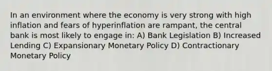 In an environment where the economy is very strong with high inflation and fears of hyperinflation are rampant, the central bank is most likely to engage in: A) Bank Legislation B) Increased Lending C) Expansionary Monetary Policy D) Contractionary Monetary Policy