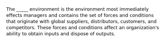 The _____ environment is the environment most immediately effects managers and contains the set of forces and conditions that originate with global suppliers, distributors, customers, and competitors. These forces and conditions affect an organization's ability to obtain inputs and dispose of outputs.