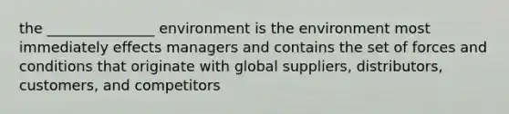 the _______________ environment is the environment most immediately effects managers and contains the set of forces and conditions that originate with global suppliers, distributors, customers, and competitors