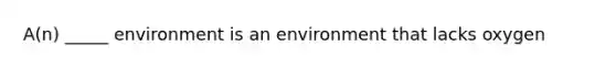 A(n) _____ environment is an environment that lacks oxygen