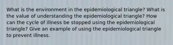 What is the environment in the epidemiological triangle? What is the value of understanding the epidemiological triangle? How can the cycle of illness be stopped using the epidemiological triangle? Give an example of using the epidemiological triangle to prevent illness.