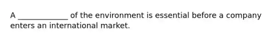 A _____________ of the environment is essential before a company enters an international market.