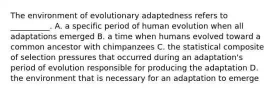 The environment of evolutionary adaptedness refers to __________. A. a specific period of human evolution when all adaptations emerged B. a time when humans evolved toward a common ancestor with chimpanzees C. the statistical composite of selection pressures that occurred during an adaptation's period of evolution responsible for producing the adaptation D. the environment that is necessary for an adaptation to emerge