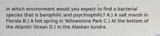 In which environment would you expect to find a bacterial species that is barophilic and psychrophilic? A.) A salt marsh in Florida B.) A hot spring in Yellowstone Park C.) At the bottom of the Atlantic Ocean D.) In the Alaskan tundra