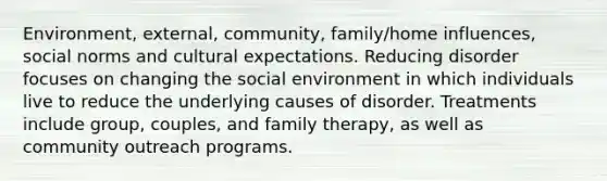 Environment, external, community, family/home influences, social norms and cultural expectations. Reducing disorder focuses on changing the social environment in which individuals live to reduce the underlying causes of disorder. Treatments include group, couples, and family therapy, as well as community outreach programs.