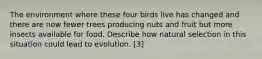 The environment where these four birds live has changed and there are now fewer trees producing nuts and fruit but more insects available for food. Describe how natural selection in this situation could lead to evolution. [3]