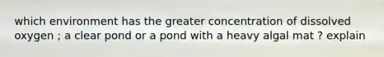 which environment has the greater concentration of dissolved oxygen ; a clear pond or a pond with a heavy algal mat ? explain