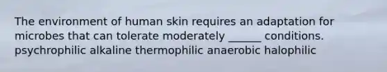 The environment of human skin requires an adaptation for microbes that can tolerate moderately ______ conditions. psychrophilic alkaline thermophilic anaerobic halophilic