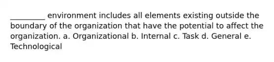 _________ environment includes all elements existing outside the boundary of the organization that have the potential to affect the organization. a. Organizational b. Internal c. Task d. General e. Technological