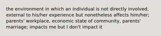 the environment in which an individual is not directly involved, external to his/her experience but nonetheless affects him/her; parents' workplace, economic state of community, parents' marriage; impacts me but I don't impact it