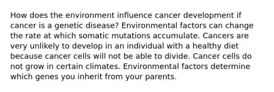 How does the environment influence cancer development if cancer is a genetic disease? Environmental factors can change the rate at which somatic mutations accumulate. Cancers are very unlikely to develop in an individual with a healthy diet because cancer cells will not be able to divide. Cancer cells do not grow in certain climates. Environmental factors determine which genes you inherit from your parents.