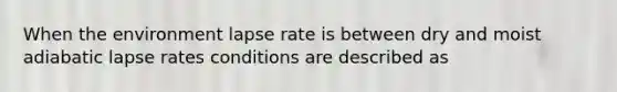 When the environment lapse rate is between dry and moist adiabatic lapse rates conditions are described as