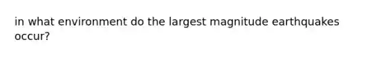 in what environment do the largest magnitude earthquakes occur?