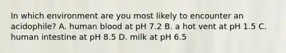 In which environment are you most likely to encounter an acidophile? A. human blood at pH 7.2 B. a hot vent at pH 1.5 C. human intestine at pH 8.5 ​​D. milk at pH 6.5