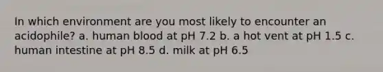 In which environment are you most likely to encounter an acidophile? a. human blood at pH 7.2 b. a hot vent at pH 1.5 c. human intestine at pH 8.5 d. milk at pH 6.5