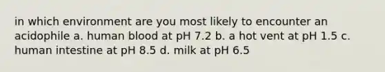 in which environment are you most likely to encounter an acidophile a. human blood at pH 7.2 b. a hot vent at pH 1.5 c. human intestine at pH 8.5 d. milk at pH 6.5