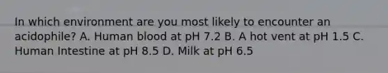 In which environment are you most likely to encounter an acidophile? A. Human blood at pH 7.2 B. A hot vent at pH 1.5 C. Human Intestine at pH 8.5 D. Milk at pH 6.5