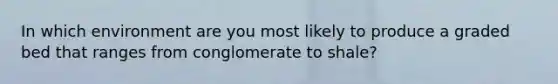 In which environment are you most likely to produce a graded bed that ranges from conglomerate to shale?