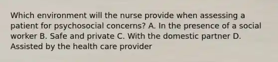 Which environment will the nurse provide when assessing a patient for psychosocial concerns? A. In the presence of a social worker B. Safe and private C. With the domestic partner D. Assisted by the health care provider