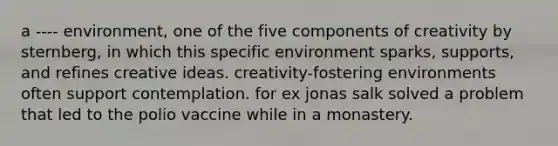 a ---- environment, one of the five components of creativity by sternberg, in which this specific environment sparks, supports, and refines creative ideas. creativity-fostering environments often support contemplation. for ex jonas salk solved a problem that led to the polio vaccine while in a monastery.