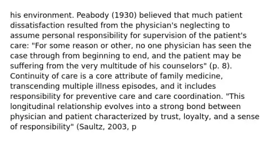 his environment. Peabody (1930) believed that much patient dissatisfaction resulted from the physician's neglecting to assume personal responsibility for supervision of the patient's care: "For some reason or other, no one physician has seen the case through from beginning to end, and the patient may be suffering from the very multitude of his counselors" (p. 8). Continuity of care is a core attribute of family medicine, transcending multiple illness episodes, and it includes responsibility for preventive care and care coordination. "This longitudinal relationship evolves into a strong bond between physician and patient characterized by trust, loyalty, and a sense of responsibility" (Saultz, 2003, p