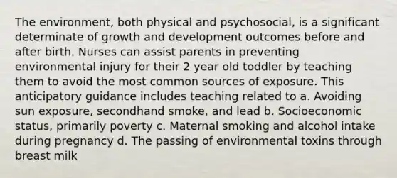 The environment, both physical and psychosocial, is a significant determinate of growth and development outcomes before and after birth. Nurses can assist parents in preventing environmental injury for their 2 year old toddler by teaching them to avoid the most common sources of exposure. This anticipatory guidance includes teaching related to a. Avoiding sun exposure, secondhand smoke, and lead b. Socioeconomic status, primarily poverty c. Maternal smoking and alcohol intake during pregnancy d. The passing of environmental toxins through breast milk