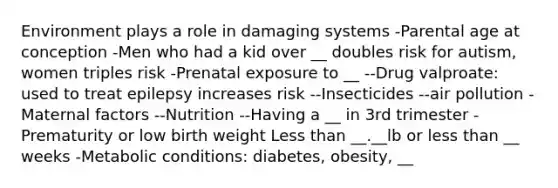 Environment plays a role in damaging systems -Parental age at conception -Men who had a kid over __ doubles risk for autism, women triples risk -Prenatal exposure to __ --Drug valproate: used to treat epilepsy increases risk --Insecticides --air pollution -Maternal factors --Nutrition --Having a __ in 3rd trimester -Prematurity or low birth weight Less than __.__lb or less than __ weeks -Metabolic conditions: diabetes, obesity, __