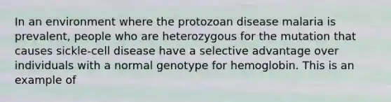 In an environment where the protozoan disease malaria is prevalent, people who are heterozygous for the mutation that causes sickle-cell disease have a selective advantage over individuals with a normal genotype for hemoglobin. This is an example of